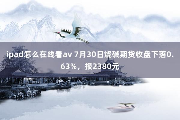 ipad怎么在线看av 7月30日烧碱期货收盘下落0.63%，报2380元