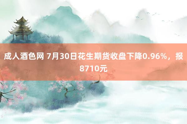 成人酒色网 7月30日花生期货收盘下降0.96%，报8710元