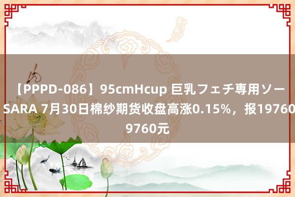 【PPPD-086】95cmHcup 巨乳フェチ専用ソープ SARA 7月30日棉纱期货收盘高涨0.15%，报19760元