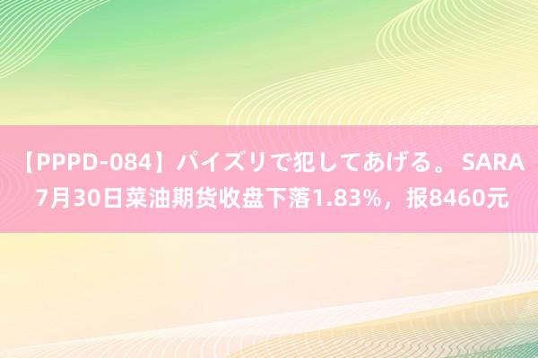 【PPPD-084】パイズリで犯してあげる。 SARA 7月30日菜油期货收盘下落1.83%，报8460元