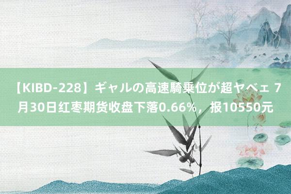 【KIBD-228】ギャルの高速騎乗位が超ヤベェ 7月30日红枣期货收盘下落0.66%，报10550元