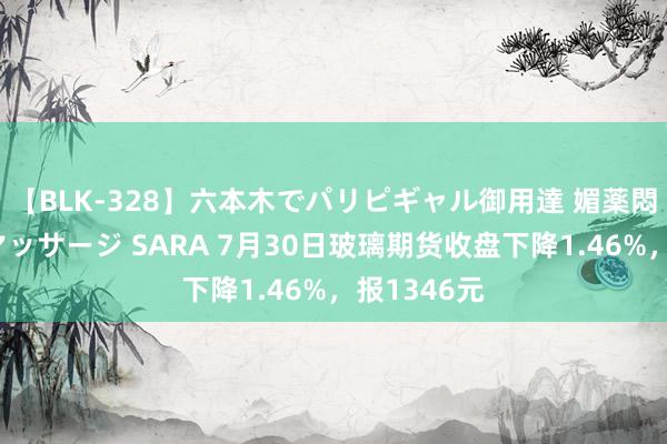 【BLK-328】六本木でパリピギャル御用達 媚薬悶絶オイルマッサージ SARA 7月30日玻璃期货收盘下降1.46%，报1346元