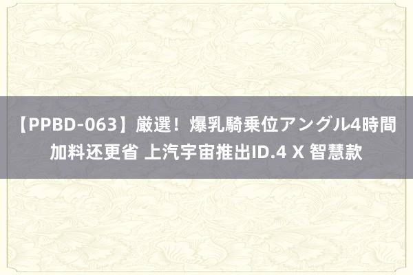 【PPBD-063】厳選！爆乳騎乗位アングル4時間 加料还更省 上汽宇宙推出ID.4 X 智慧款