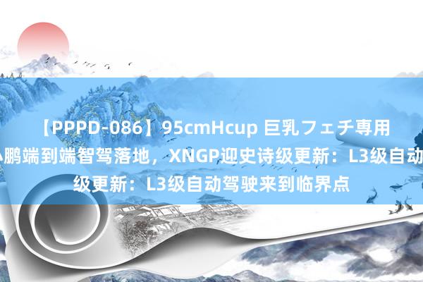 【PPPD-086】95cmHcup 巨乳フェチ専用ソープ SARA 小鹏端到端智驾落地，XNGP迎史诗级更新：L3级自动驾驶来到临界点