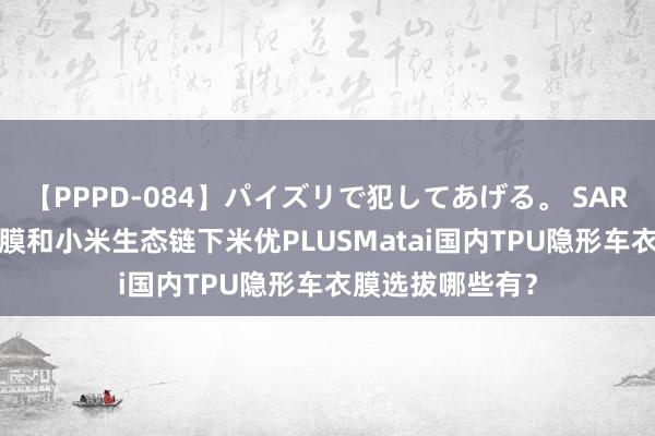 【PPPD-084】パイズリで犯してあげる。 SARA 惠州市3M车膜和小米生态链下米优PLUSMatai国内TPU隐形车衣膜选拔哪些有？