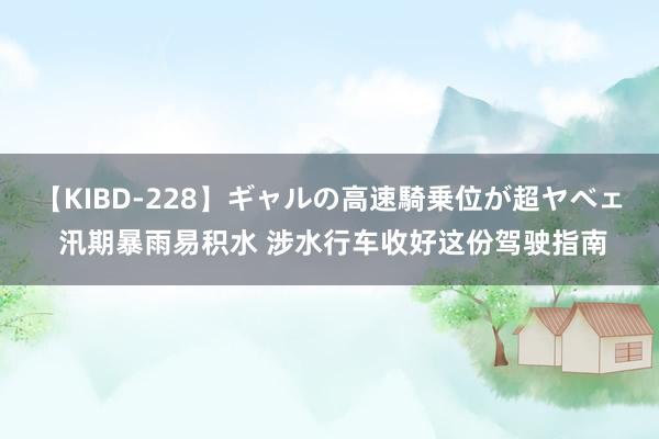 【KIBD-228】ギャルの高速騎乗位が超ヤベェ 汛期暴雨易积水 涉水行车收好这份驾驶指南