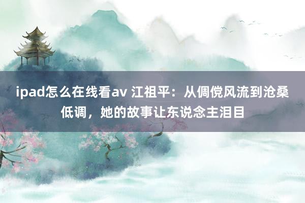 ipad怎么在线看av 江祖平：从倜傥风流到沧桑低调，她的故事让东说念主泪目