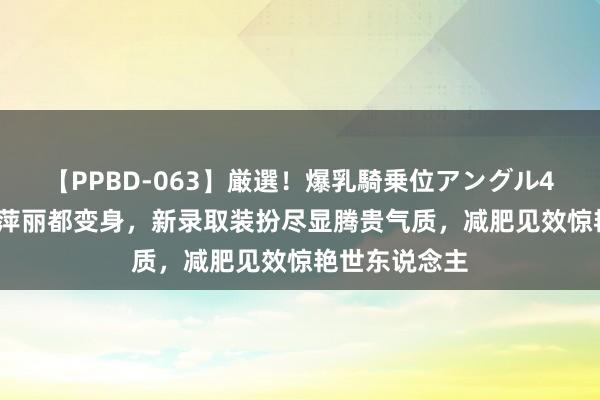 【PPBD-063】厳選！爆乳騎乗位アングル4時間 65岁倪萍丽都变身，新录取装扮尽显腾贵气质，减肥见效惊艳世东说念主