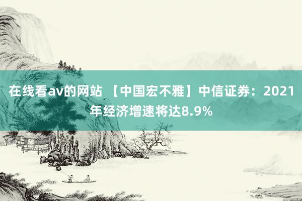 在线看av的网站 【中国宏不雅】中信证券：2021年经济增速将达8.9%