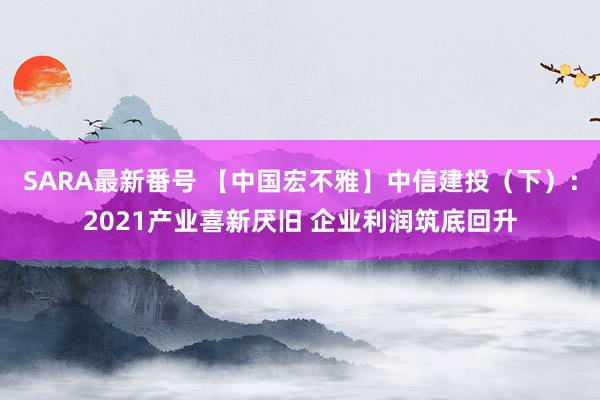 SARA最新番号 【中国宏不雅】中信建投（下）：2021产业喜新厌旧 企业利润筑底回升