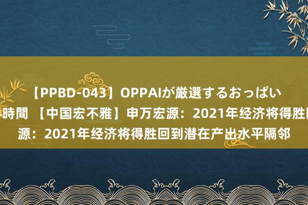 【PPBD-043】OPPAIが厳選するおっぱい 綺麗で敏感な美巨乳4時間 【中国宏不雅】申万宏源：2021年经济将得胜回到潜在产出水平隔邻