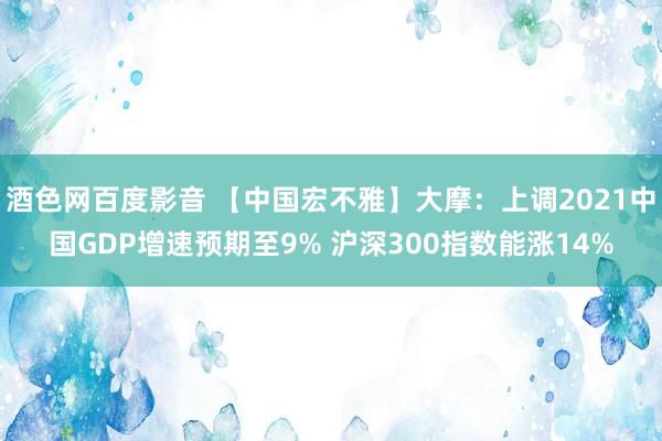 酒色网百度影音 【中国宏不雅】大摩：上调2021中国GDP增速预期至9% 沪深300指数能涨14%