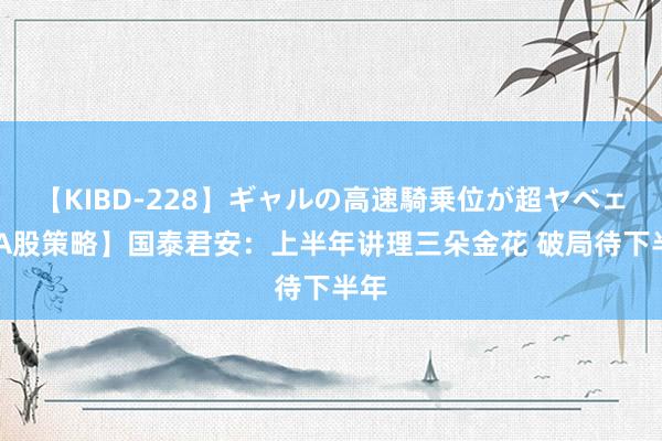 【KIBD-228】ギャルの高速騎乗位が超ヤベェ 【A股策略】国泰君安：上半年讲理三朵金花 破局待下半年