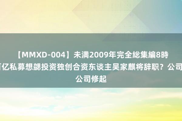 【MMXD-004】未満2009年完全総集編8時間 百亿私募想勰投资独创合资东谈主吴家麒将辞职？公司修起