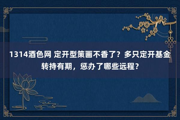 1314酒色网 定开型策画不香了？多只定开基金转持有期，惩办了哪些远程？