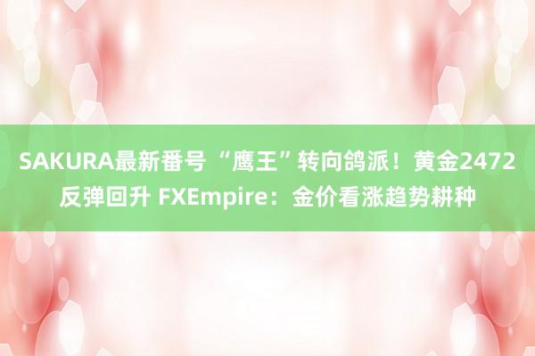 SAKURA最新番号 “鹰王”转向鸽派！黄金2472反弹回升 FXEmpire：金价看涨趋势耕种