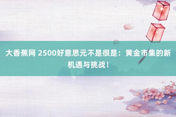 大香蕉网 2500好意思元不是很是：黄金市集的新机遇与挑战！