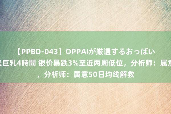 【PPBD-043】OPPAIが厳選するおっぱい 綺麗で敏感な美巨乳4時間 银价暴跌3%至近两周低位，分析师：属意50日均线解救