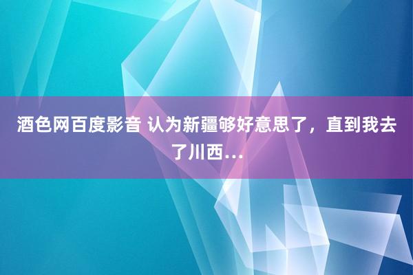 酒色网百度影音 认为新疆够好意思了，直到我去了川西…