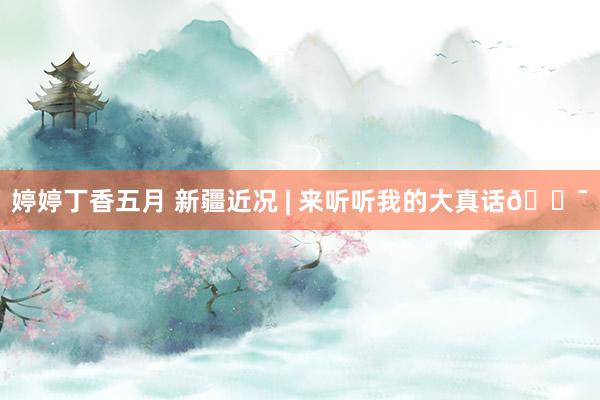 婷婷丁香五月 新疆近况 | 来听听我的大真话?