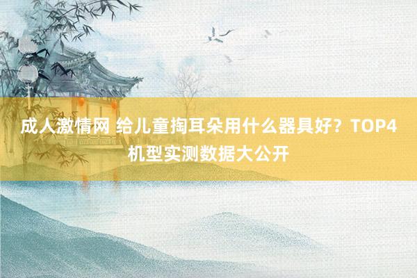 成人激情网 给儿童掏耳朵用什么器具好？TOP4机型实测数据大公开