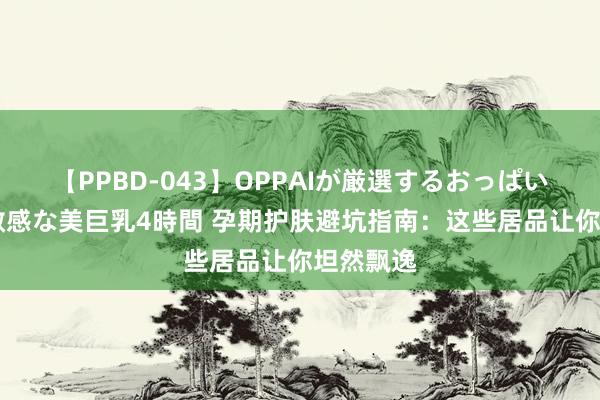 【PPBD-043】OPPAIが厳選するおっぱい 綺麗で敏感な美巨乳4時間 孕期护肤避坑指南：这些居品让你坦然飘逸