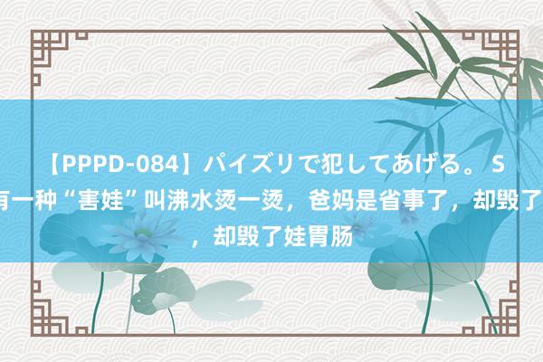 【PPPD-084】パイズリで犯してあげる。 SARA 有一种“害娃”叫沸水烫一烫，爸妈是省事了，却毁了娃胃肠