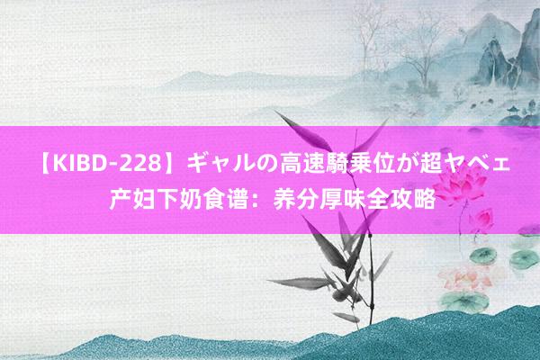 【KIBD-228】ギャルの高速騎乗位が超ヤベェ 产妇下奶食谱：养分厚味全攻略