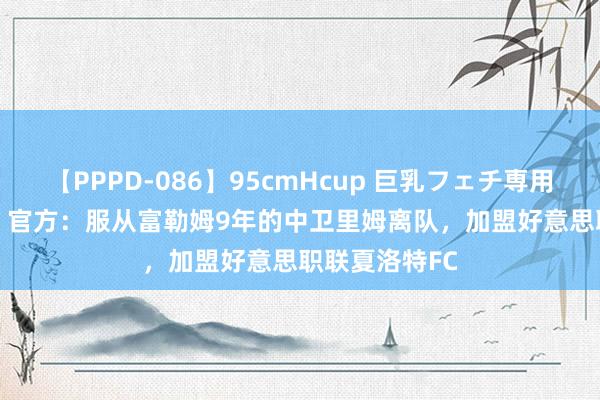 【PPPD-086】95cmHcup 巨乳フェチ専用ソープ SARA 官方：服从富勒姆9年的中卫里姆离队，加盟好意思职联夏洛特FC