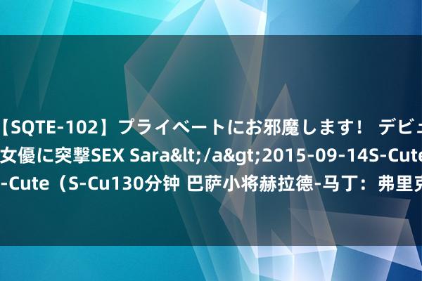 【SQTE-102】プライベートにお邪魔します！ デビューしたてのAV女優に突撃SEX Sara</a>2015-09-14S-Cute&$S-Cute（S-Cu130分钟 巴萨小将赫拉德-马丁：弗里克十分优秀，他信任年青东说念主