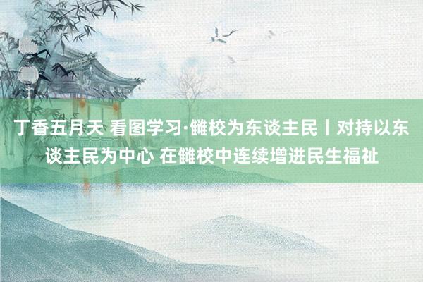 丁香五月天 看图学习·雠校为东谈主民丨对持以东谈主民为中心 在雠校中连续增进民生福祉