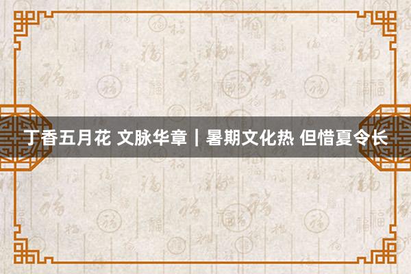 丁香五月花 文脉华章｜暑期文化热 但惜夏令长