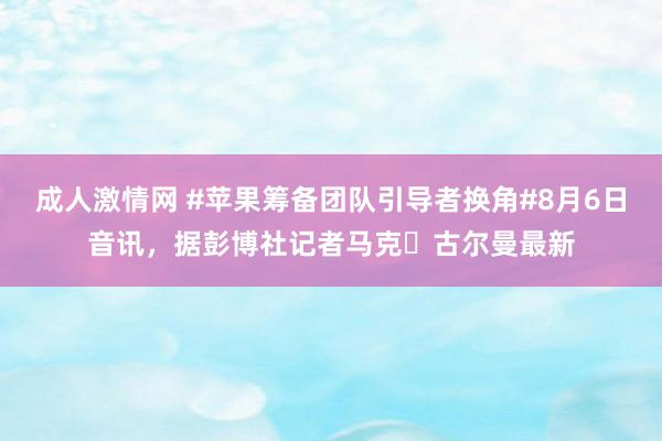 成人激情网 #苹果筹备团队引导者换角#8月6日音讯，据彭博社记者马克・古尔曼最新