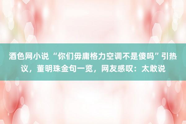 酒色网小说 “你们毋庸格力空调不是傻吗”引热议，董明珠金句一览，网友感叹：太敢说