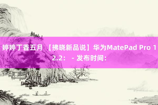 婷婷丁香五月 【拂晓新品说】华为MatePad Pro 12.2： - 发布时间：