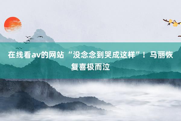 在线看av的网站 “没念念到哭成这样”！马丽恢复喜极而泣