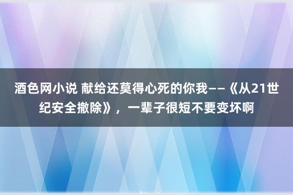 酒色网小说 献给还莫得心死的你我——《从21世纪安全撤除》，一辈子很短不要变坏啊