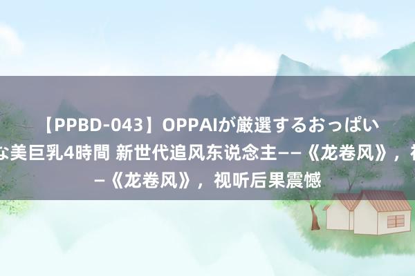 【PPBD-043】OPPAIが厳選するおっぱい 綺麗で敏感な美巨乳4時間 新世代追风东说念主——《龙卷风》，视听后果震憾