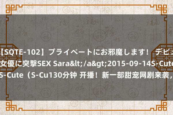 【SQTE-102】プライベートにお邪魔します！ デビューしたてのAV女優に突撃SEX Sara</a>2015-09-14S-Cute&$S-Cute（S-Cu130分钟 开播！新一部甜宠网剧来袭，雇佣兵×小白花，联袂粗鲁镣铐