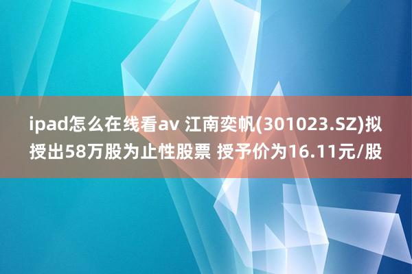 ipad怎么在线看av 江南奕帆(301023.SZ)拟授出58万股为止性股票 授予价为16.11元/股