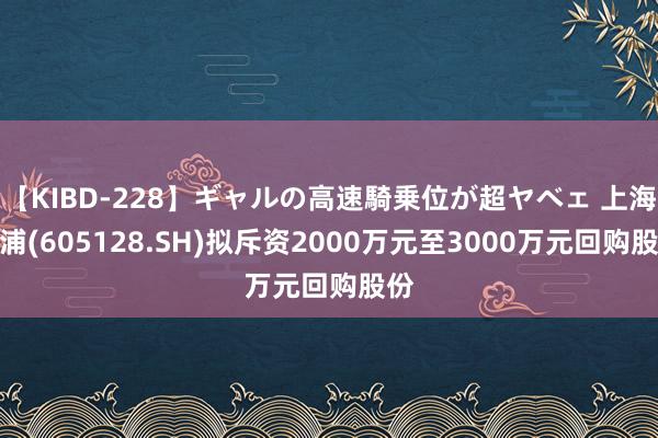 【KIBD-228】ギャルの高速騎乗位が超ヤベェ 上海沿浦(605128.SH)拟斥资2000万元至3000万元回购股份