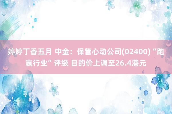 婷婷丁香五月 中金：保管心动公司(02400)“跑赢行业”评级 目的价上调至26.4港元