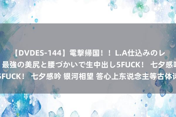 【DVDES-144】電撃帰国！！L.A仕込みのレゲエダンサーSAKURA 最強の美尻と腰づかいで生中出し5FUCK！ 七夕感吟 银河相望 答心上东说念主等古体诗词四首