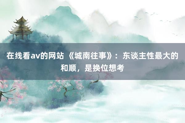 在线看av的网站 《城南往事》：东谈主性最大的和顺，是换位想考