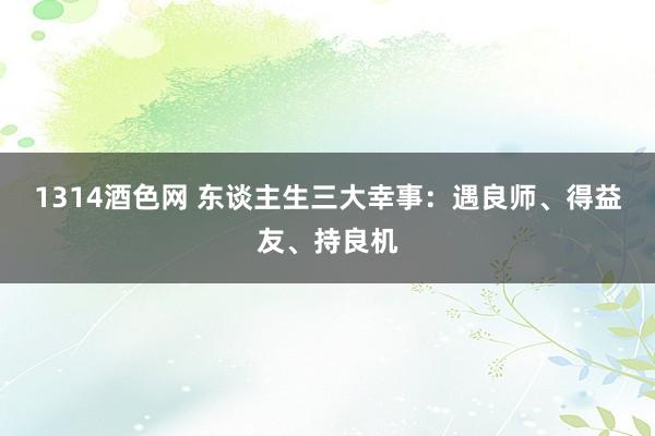 1314酒色网 东谈主生三大幸事：遇良师、得益友、持良机