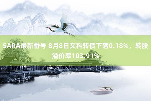 SARA最新番号 8月8日文科转债下落0.18%，转股溢价率103.91%