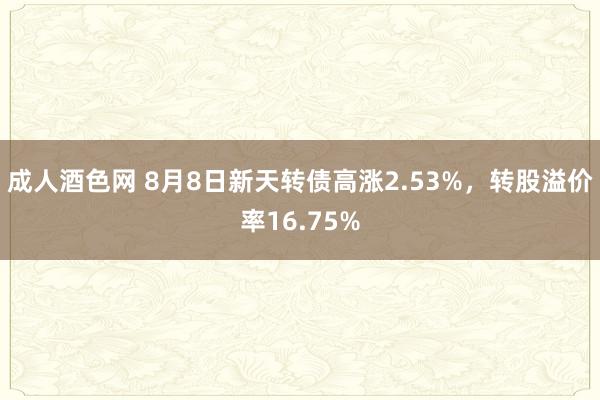 成人酒色网 8月8日新天转债高涨2.53%，转股溢价率16.75%