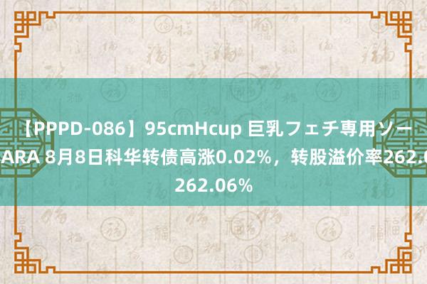 【PPPD-086】95cmHcup 巨乳フェチ専用ソープ SARA 8月8日科华转债高涨0.02%，转股溢价率262.06%