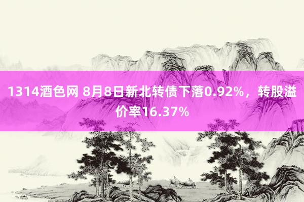 1314酒色网 8月8日新北转债下落0.92%，转股溢价率16.37%