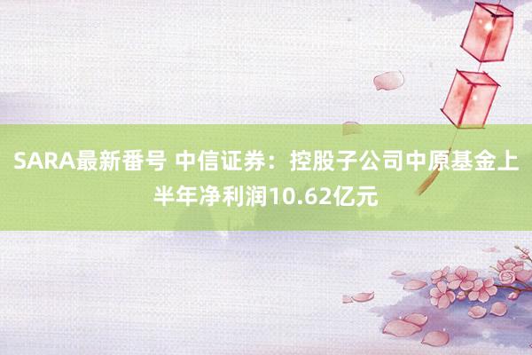 SARA最新番号 中信证券：控股子公司中原基金上半年净利润10.62亿元